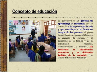 Concepto de educación
                        La educación es un proceso de
                        aprendizaje y enseñanza que se
                        desarrolla a lo largo de toda la vida
                        y que contribuye a la formación
                        integral de las personas, al pleno
                                          personas
                        desarrollo de sus potencialidades, a
                        la creación de cultura, y al
                        desarrollo de la familia y de la
                        comunidad                   nacional,
                        latinoamericana y mundial. Se
                        desarrolla       en    instituciones
                        educativas y en diferentes
                        ámbitos de la sociedad. (Ley
                        General de Educación -Artículo 2º)




                                                             3
 