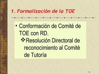 1. Formalización de la TOE


 • Conformación de Comité de
   TOE con RD.
   Resolución Directoral de
    reconocimiento al Comité
    de Tutoría

                               31
 