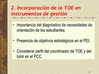 2. Incorporación de la TOE en
instrumentos de gestión

• Importancia del diagnóstico de necesidades de
  orientación de los estudiantes.

• Presencia de objetivos estratégicos en el PEI.

• Considerar perfil del coordinador de TOE y del
  tutor en el PCC.


                                              32
 