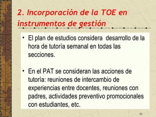 2. Incorporación de la TOE en
instrumentos de gestión
 • El plan de estudios considera desarrollo de la
   hora de tutoría semanal en todas las
   secciones.

 • En el PAT se consideran las acciones de
   tutoría: reuniones de intercambio de
   experiencias entre docentes, reuniones con
   padres, actividades preventivo promocionales
   con estudiantes, etc.
                                              33
 