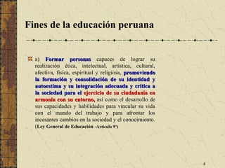 Fines de la educación peruana


  a) Formar personas capaces de lograr su
  realización ética, intelectual, artística, cultural,
  afectiva, física, espiritual y religiosa, promoviendo
  la formación y consolidación de su identidad y
  autoestima y su integración adecuada y crítica a
  la sociedad para el ejercicio de su ciudadanía en
  armonía con su entorno, así como el desarrollo de
  sus capacidades y habilidades para vincular su vida
  con el mundo del trabajo y para afrontar los
  incesantes cambios en la sociedad y el conocimiento.
  (Ley General de Educación -Artículo 9º)




                                                          4
 