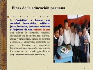 Fines de la educación peruana

b) Contribuir a formar una
sociedad democrática, solidaria,
justa, inclusiva, próspera, tolerante
y forjadora de una cultura de paz
que afirme la identidad nacional
sustentada en la diversidad cultural,
étnica y lingüística, supere la pobreza
e impulse el desarrollo sostenible del
país y fomente la integración
latinoamericana teniendo en cuenta
los retos de un mundo globalizado.
(Ley General de Educación Artículo 9º)




                                          5
 