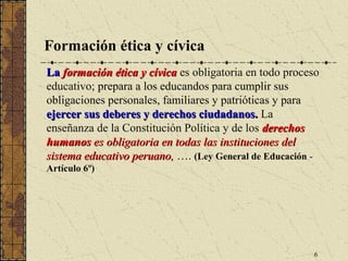 Formación ética y cívica
La formación ética y cívica es obligatoria en todo proceso
educativo; prepara a los educandos para cumplir sus
obligaciones personales, familiares y patrióticas y para
ejercer sus deberes y derechos ciudadanos. La
enseñanza de la Constitución Política y de los derechos
humanos es obligatoria en todas las instituciones del
sistema educativo peruano, …. (Ley General de Educación -
Artículo 6º)




                                                        6
 