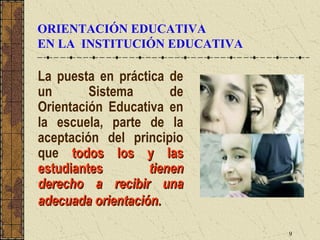 ORIENTACIÓN EDUCATIVA
EN LA INSTITUCIÓN EDUCATIVA

La puesta en práctica de
un       Sistema       de
Orientación Educativa en
la escuela, parte de la
aceptación del principio
que todos los y las
estudiantes        tienen
derecho a recibir una
adecuada orientación.

                              9
 