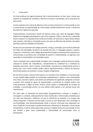 3.      A área social

Um bom professor do regime presencial não é necessariamente um bom tutor, mesmo que
detenha as competências científicas e técnicas e humanas reconhecidas como necessárias ao
bom ensino.

Um dos aspectos mais críticos da diferença entre o ensino presencial e o online prende-se com
a compreensão da especificidade da comunicação, predominantemente escrita e assíncrona
do ensino em regime de e-learning.

Presencialmente, comunicamos através de diversos canais, pois, além da linguagem falada,
dispomos da linguagem paralinguística, que inclui os gestos, o olhar, o tom de voz, a expressão
facial e corporal e o enquadramento metacomunicativo, em particular as regras tácitas ditadas
pelo contexto, incluindo as convenções sociais, tais como as diferenças de estatuto e de papéis
que fazem parte da realidade comunicativa.

No discurso oral coexistem três códigos distintos: a língua, a entoação, que resulta da definição
do timbre, da intensidade, da altura e da duração dos sons, e a linguagem gestual, a postura,
os gestos e a fisionomia; estes códigos desempenham funções simultaneamente expressivas e
comunicativas, as primeiras com a finalidade de exprimir a individualidade, as segundas mais
associadas à conectividade e às convenções sociais.

Tanto a entoação como a gesticulação interagem com a linguagem verbal de diversos modos:
reforçam-na através das redundâncias, complementam-na, modificam-na e enfatizam-na,
bastando, para tanto, variar o volume, a intensidade, a pronúncia ou simplesmente recorrer a
pausas que, entre outras funções, podem alterar significativamente a métrica do discurso,
permitindo ajustá-lo ao contexto e romper relações sintagmáticas.

Na sua forma escrita, o discurso está sujeito a um escrutínio mais cuidadoso e circunstanciado,
as suas relações lógicas podem ser examinadas repetidamente e sujeitas a uma interpretação
mais crítica, racional e céptica, mais atenta aos cambiantes de significado, obrigando o emissor
a prestar mais atenção às regras da argumentação e permitindo ao receptor avaliar mais
meticulosamente a lógica do texto. Embora menos sujeita à multiplicidade de sentidos da
oralidade, a comunicação escrita e os seus efeitos estão sujeitos a um controlo menor dos
interlocutores.

Por outro lado, os elementos da comunicação, designadamente o emissor, o receptor, a
mensagem e o contexto, estão geralmente menos clarificados e referenciados, tendendo para
um nível mais abstracto e arbitrário, em que as referências ao contexto e ao receptor são
menos frequentes. O discurso escrito tende a tornar-se mais distanciado, mais centrífugo na
sua formalidade, mais descontextualizado, tende a recorrer a fórmulas mais impessoais, em
que a função de comunicação é predominantemente referencial ou denotativa. Ciente destas
características, a tutoria online pode então exercitar e modelar formas de comunicação on-line
que tendam a gerar maior proximidade e informalidade de comunicação entre os
participantes.
 
