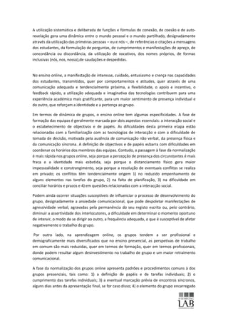 A utilização sistemática e deliberada de funções e fórmulas de conexão, de coesão e de auto-
revelação gera uma dinâmica entre o mundo pessoal e o mundo partilhado, designadamente
através da utilização das primeiras pessoas – eu e nós –, de referências e citações a mensagens
dos estudantes, da formulação de perguntas, de cumprimentos e manifestações de apreço, de
concordância ou discordância, da utilização de vocativos, dos nomes próprios, de formas
inclusivas (nós, nos, nosso),de saudações e despedidas.


No ensino online, a manifestação de interesse, cuidado, entusiasmo e crença nas capacidades
dos estudantes, transmitidos, quer por comportamentos e atitudes, quer através de uma
comunicação adequada e tendencialmente próxima, a flexibilidade, o apoio e incentivo, o
feedback rápido, a utilização adequada e imaginativa das tecnologias contribuem para uma
experiência académica mais gratificante, para um maior sentimento de presença individual e
do outro, que reforçam a identidade e a pertença ao grupo.

Em termos de dinâmica de grupos, o ensino online tem algumas especificidades. A fase de
formação das equipas é geralmente marcada por dois aspectos essenciais: a interacção social e
o estabelecimento de objectivos e de papéis. As dificuldades desta primeira etapa estão
relacionadas com a familiarização com as tecnologias de interacção e com a dificuldade de
tomada de decisão, motivada pela ausência de comunicação não verbal, da presença física e
da comunicação síncrona. A definição de objectivos e de papéis esbarra com dificuldades em
coordenar os horários dos membros das equipas. Contudo, a passagem à fase da normalização
é mais rápida nos grupos online, seja porque a percepção de presença dos circunstantes é mais
fraca e a identidade mais esbatida, seja porque o distanciamento físico gera maior
impessoalidade e constrangimento, seja porque a resolução de eventuais conflitos se realiza
em privado; os conflitos têm tendencialmente origem 1) no reduzido empenhamento de
alguns elementos nas tarefas do grupo, 2) na falta de planificação, 3) na dificuldade em
conciliar horários e prazos e 4) em questões relacionadas com a interacção social.

Podem ainda ocorrer situações susceptíveis de influenciar o processo de desenvolvimento do
grupo, designadamente a ansiedade comunicacional, que pode despoletar manifestações de
agressividade verbal, agravadas pela permanência do seu registo escrito ou, pelo contrário,
diminuir a assertividade dos interlocutores, a dificuldade em determinar o momento oportuno
de intervir, o modo de se dirigir ao outro, a frequência adequada, o que é susceptível de afetar
negativamente o trabalho do grupo.

 Por outro lado, na aprendizagem online, os grupos tendem a ser profissional e
demograficamente mais diversificados que no ensino presencial, as perspetivas de trabalho
em comum são mais reduzidas, quer em termos de formação, quer em termos profissionais,
donde podem resultar algum desinvestimento no trabalho de grupo e um maior retraimento
comunicacional.

A fase da normalização dos grupos online apresenta padrões e procedimentos comuns à dos
grupos presenciais, tais como: 1) a definição de papéis e de tarefas individuais; 2) o
cumprimento das tarefas individuais; 3) a eventual marcação prévia de encontros síncronos,
alguns dias antes da apresentação final, se for caso disso; 4) o elemento do grupo encarregado
 