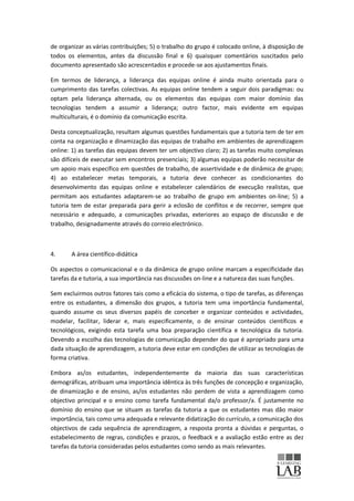 de organizar as várias contribuições; 5) o trabalho do grupo é colocado online, à disposição de
todos os elementos, antes da discussão final e 6) quaisquer comentários suscitados pelo
documento apresentado são acrescentados e procede-se aos ajustamentos finais.

Em termos de liderança, a liderança das equipas online é ainda muito orientada para o
cumprimento das tarefas colectivas. As equipas online tendem a seguir dois paradigmas: ou
optam pela liderança alternada, ou os elementos das equipas com maior domínio das
tecnologias tendem a assumir a liderança; outro factor, mais evidente em equipas
multiculturais, é o domínio da comunicação escrita.

Desta conceptualização, resultam algumas questões fundamentais que a tutoria tem de ter em
conta na organização e dinamização das equipas de trabalho em ambientes de aprendizagem
online: 1) as tarefas das equipas devem ter um objectivo claro; 2) as tarefas muito complexas
são difíceis de executar sem encontros presenciais; 3) algumas equipas poderão necessitar de
um apoio mais específico em questões de trabalho, de assertividade e de dinâmica de grupo;
4) ao estabelecer metas temporais, a tutoria deve conhecer as condicionantes do
desenvolvimento das equipas online e estabelecer calendários de execução realistas, que
permitam aos estudantes adaptarem-se ao trabalho de grupo em ambientes on-line; 5) a
tutoria tem de estar preparada para gerir a eclosão de conflitos e de recorrer, sempre que
necessário e adequado, a comunicações privadas, exteriores ao espaço de discussão e de
trabalho, designadamente através do correio electrónico.



4.     A área científico-didática

Os aspectos o comunicacional e o da dinâmica de grupo online marcam a especificidade das
tarefas da e tutoria, a sua importância nas discussões on-line e a natureza das suas funções.

Sem excluirmos outros fatores tais como a eficácia do sistema, o tipo de tarefas, as diferenças
entre os estudantes, a dimensão dos grupos, a tutoria tem uma importância fundamental,
quando assume os seus diversos papéis de conceber e organizar conteúdos e actividades,
modelar, facilitar, liderar e, mais especificamente, o de ensinar conteúdos científicos e
tecnológicos, exigindo esta tarefa uma boa preparação científica e tecnológica da tutoria.
Devendo a escolha das tecnologias de comunicação depender do que é apropriado para uma
dada situação de aprendizagem, a tutoria deve estar em condições de utilizar as tecnologias de
forma criativa.

Embora as/os estudantes, independentemente da maioria das suas características
demográficas, atribuam uma importância idêntica às três funções de concepção e organização,
de dinamização e de ensino, as/os estudantes não perdem de vista a aprendizagem como
objectivo principal e o ensino como tarefa fundamental da/o professor/a. É justamente no
domínio do ensino que se situam as tarefas da tutoria a que os estudantes mas dão maior
importância, tais como uma adequada e relevante didatização do currículo, a comunicação dos
objectivos de cada sequência de aprendizagem, a resposta pronta a dúvidas e perguntas, o
estabelecimento de regras, condições e prazos, o feedback e a avaliação estão entre as dez
tarefas da tutoria consideradas pelos estudantes como sendo as mais relevantes.
 