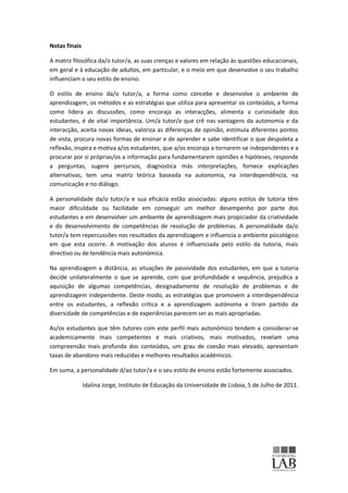 Notas finais

A matriz filosófica da/o tutor/a, as suas crenças e valores em relação às questões educacionais,
em geral e à educação de adultos, em particular, e o meio em que desenvolve o seu trabalho
influenciam o seu estilo de ensino.

O estilo de ensino da/o tutor/a, a forma como concebe e desenvolve o ambiente de
aprendizagem, os métodos e as estratégias que utiliza para apresentar os conteúdos, a forma
como lidera as discussões, como encoraja as interacções, alimenta a curiosidade dos
estudantes, é de vital importância. Um/a tutor/a que crê nas vantagens da autonomia e da
interacção, aceita novas ideias, valoriza as diferenças de opinião, estimula diferentes pontos
de vista, procura novas formas de ensinar e de aprender e sabe identificar o que despoleta a
reflexão, inspira e motiva a/os estudantes, que a/os encoraja a tornarem-se independentes e a
procurar por si próprias/os a informação para fundamentarem opiniões e hipóteses, responde
a perguntas, sugere percursos, diagnostica más interpretações, fornece explicações
alternativas, tem uma matriz teórica baseada na autonomia, na interdependência, na
comunicação e no diálogo.

A personalidade da/o tutor/a e sua eficácia estão associadas: alguns estilos de tutoria têm
maior dificuldade ou facilidade em conseguir um melhor desempenho por parte dos
estudantes e em desenvolver um ambiente de aprendizagem mais propiciador da criatividade
e do desenvolvimento de competências de resolução de problemas. A personalidade da/o
tutor/a tem repercussões nos resultados da aprendizagem e influencia o ambiente psicológico
em que esta ocorre. A motivação dos alunos é influenciada pelo estilo da tutoria, mais
directivo ou de tendência mais autonómica.

Na aprendizagem a distância, as situações de passividade dos estudantes, em que a tutoria
decide unilateralmente o que se aprende, com que profundidade e sequência, prejudica a
aquisição de algumas competências, designadamente de resolução de problemas e de
aprendizagem independente. Deste modo, as estratégias que promovem a interdependência
entre os estudantes, a reflexão crítica e a aprendizagem autónoma e tiram partido da
diversidade de competências e de experiências parecem ser as mais apropriadas.

As/os estudantes que têm tutores com este perfil mais autonómico tendem a considerar-se
academicamente mais competentes e mais criativos, mais motivados, revelam uma
compreensão mais profunda dos conteúdos, um grau de coesão mais elevado, apresentam
taxas de abandono mais reduzidas e melhores resultados académicos.

Em suma, a personalidade d/ao tutor/a e o seu estilo de ensino estão fortemente associados.

               Idalina Jorge, Instituto de Educação da Universidade de Lisboa, 5 de Julho de 2011.
 