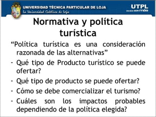 Normativa y política turística “ Política turística es una consideración razonada de las alternativas” Qué tipo de Producto turístico se puede ofertar? Qué tipo de producto se puede ofertar? Cómo se debe comercializar el turismo? Cuáles son los impactos probables dependiendo de la política elegida? 