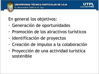 En general los objetivos: Generación de oportunidades Promoción de los atractivos turísticos Identificación de proyectos  Creación de impulso a la colaboración Proyección de una actividad turística sostenible 