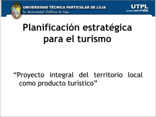 Planificación estratégica para el turismo “ Proyecto integral del territorio local como producto turístico” 