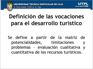 Definición de las vocaciones para el desarrollo turístico Se define a partir de la matriz de potencialidades, limitaciones y problemas – evaluación cualitativa y cuantitativa de los recursos turísticos. 