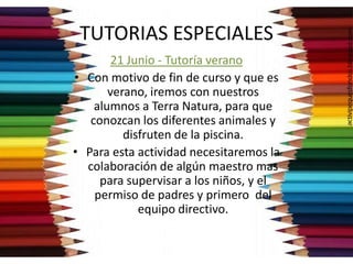 TUTORIAS ESPECIALES
21 Junio - Tutoría verano
• Con motivo de fin de curso y que es
verano, iremos con nuestros
alumnos a Terra Natura, para que
conozcan los diferentes animales y
disfruten de la piscina.
• Para esta actividad necesitaremos la
colaboración de algún maestro mas
para supervisar a los niños, y el
permiso de padres y primero del
equipo directivo.
 