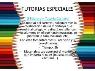 TUTORIAS ESPECIALES
8 Febrero – Tutoría Carnaval
Con motivo del carnaval, solicitaremos la
colaboración de un monitor/a que
vendrá al colegio y realizará un taller con
los alumnos en el que harán mascaras, se
pintaran la cara, bailarán, etc..
Con esto fomentaremos su atención y su
coordinación.
- Tiempo: 2h
- Materiales: Las aportará el monitor/a
que imparta el taller (música, colores,
cartulina…)
 