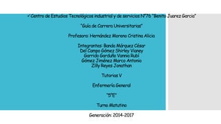 Centro de Estudios Tecnológicos industrial y de servicios N°76 “Benito Juarez Garcia”
“Guía de Carrera Universitarias”
Profesora: Hernández Moreno Cristina Alicia
Integrantes: Banda Márquez César
Del Campo Gómez Shirley Vianey
Garrido Garduño Vannia Rubí
Gómez Jiménez Marco Antonio
Zilly Reyes Jonathan
Tutorias V
Enfermería General
“5°E”
Turno Matutino
Generación: 2014-2017
 