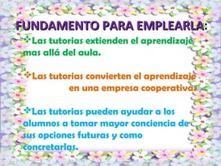 FUNDAMENTO PARA EMPLEARLAFUNDAMENTO PARA EMPLEARLA:
Las tutorias extienden el aprendizaje
mas allá del aula.
Las tutorias convierten el aprendizaje
en una empresa cooperativa.
Las tutorias pueden ayudar a los
alumnos a tomar mayor conciencia de
sus opciones futuras y como
concretarlas.
 