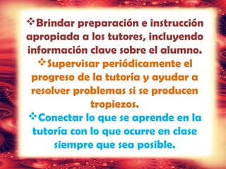 Brindar preparación e instrucción
apropiada a los tutores, incluyendo
información clave sobre el alumno.
Supervisar periódicamente el
progreso de la tutoría y ayudar a
resolver problemas si se producen
tropiezos.
Conectar lo que se aprende en la
tutoría con lo que ocurre en clase
siempre que sea posible.
 