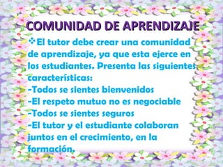 COMUNIDAD DE APRENDIZAJECOMUNIDAD DE APRENDIZAJE
El tutor debe crear una comunidad
de aprendizaje, ya que esta ejerce en
los estudiantes. Presenta las siguientes
características:
-Todos se sientes bienvenidos
-El respeto mutuo no es negociable
-Todos se sientes seguros
-El tutor y el estudiante colaboran
juntos en el crecimiento, en la
formación.
 