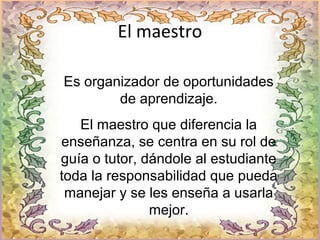 El maestro
Es organizador de oportunidades
de aprendizaje.
El maestro que diferencia la
enseñanza, se centra en su rol de
guía o tutor, dándole al estudiante
toda la responsabilidad que pueda
manejar y se les enseña a usarla
mejor.
 