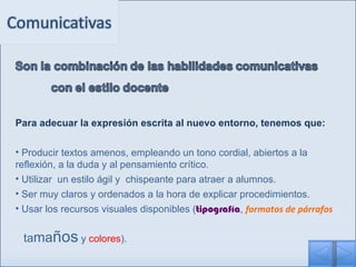 Para adecuar la expresión escrita al nuevo entorno, tenemos que: Producir textos amenos, empleando un tono cordial, abiertos a la reflexión, a la duda y al pensamiento crítico.  Utilizar   un estilo ágil y  chispeante para atraer a alumnos. Ser muy claros y ordenados a la hora de explicar procedimientos. Usar los recursos visuales disponibles ( tipografía ,  formatos de párrafos     ta ma ños  y  colores ). 