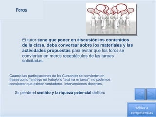 Cuando las participaciones de los Cursantes se convierten en frases como “ entrego mi trabajo ” o “ acá va mi tarea ”, no podemos considerar que existen verdaderas  intervenciones docentes.  Se pierde  el sentido y la riqueza potencial  del foro El tutor  tiene que poner en discusión los contenidos de la clase, debe conversar sobre los materiales y las actividades propuestas  para evitar que los foros se conviertan en meros receptáculos de las tareas solicitadas.  Volver a competencias 