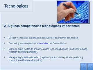 2. Algunas competencias tecnológicas importantes Buscar y encontrar información (respuestas) en Internet con fluidez. Conocer (para compartir) los  tutoriales  del Curso Básico. Manejar algún editor de imágenes para funciones básicas (modificar tamaño, recortar, capturar pantallas). Manejar algún editor de video (capturar y editar audio y video, producir y convertir en diferentes formatos) 