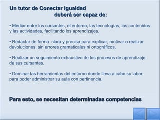Un tutor de Conectar Igualdad  deberá ser capaz de: Mediar entre los cursantes, el entorno, las tecnologías, los contenidos y las actividades , facilitando los aprendizajes. Redactar de forma  clara y precisa para explicar, motivar o realizar devoluciones, sin errores gramaticales ni ortográficos.  Realizar un seguimiento exhaustivo de los procesos de aprendizaje de sus cursantes. D ominar las herramientas del entorno donde lleva a cabo su labor para poder administrar su aula con pertinencia. 