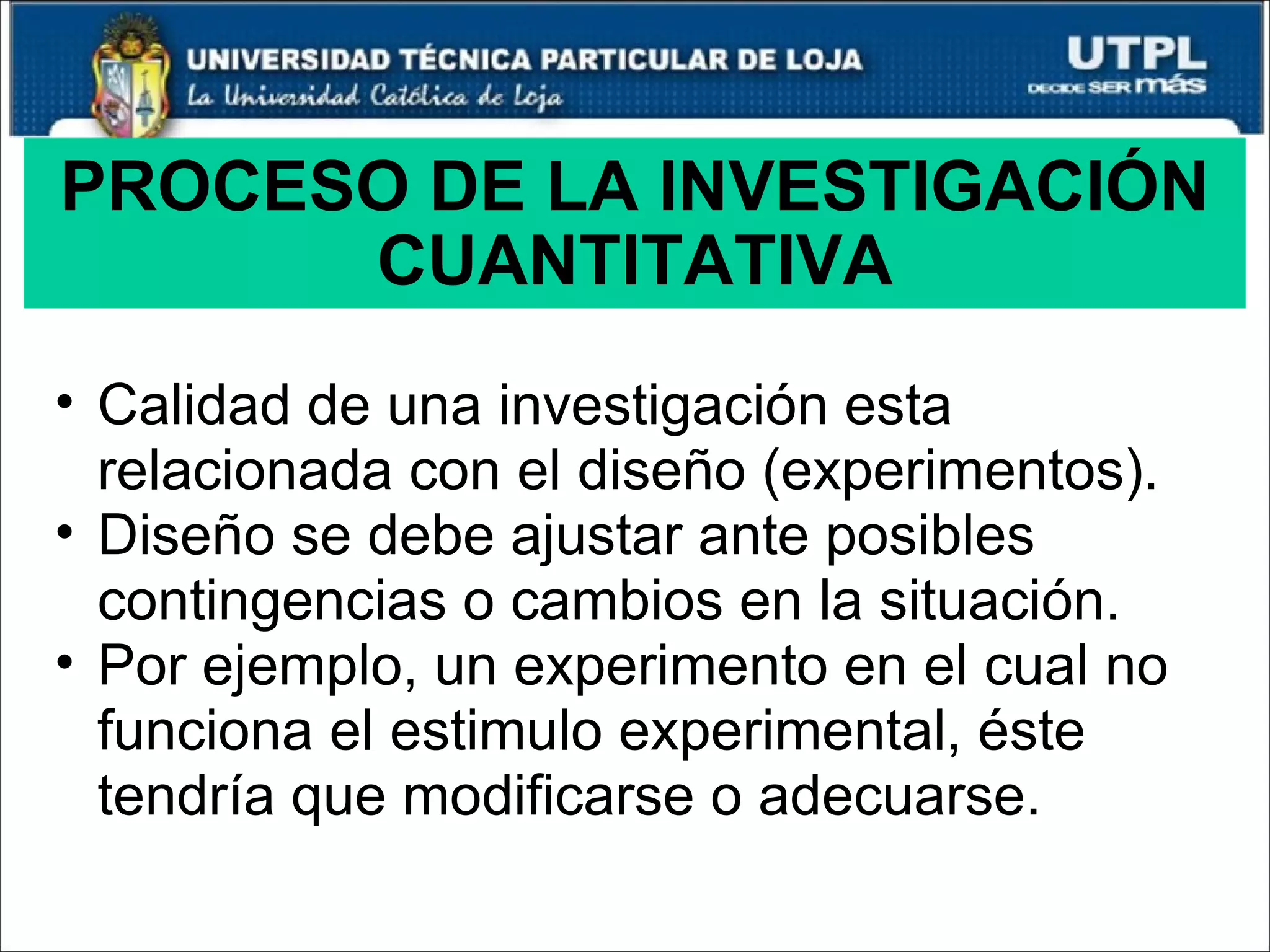 PROCESO DE LA INVESTIGACIÓN CUANTITATIVA Calidad de una investigación esta relacionada con el diseño (experimentos). Diseño se debe ajustar ante posibles contingencias o cambios en la situación. Por ejemplo, un experimento en el cual no funciona el estimulo experimental, éste tendría que modificarse o adecuarse. 