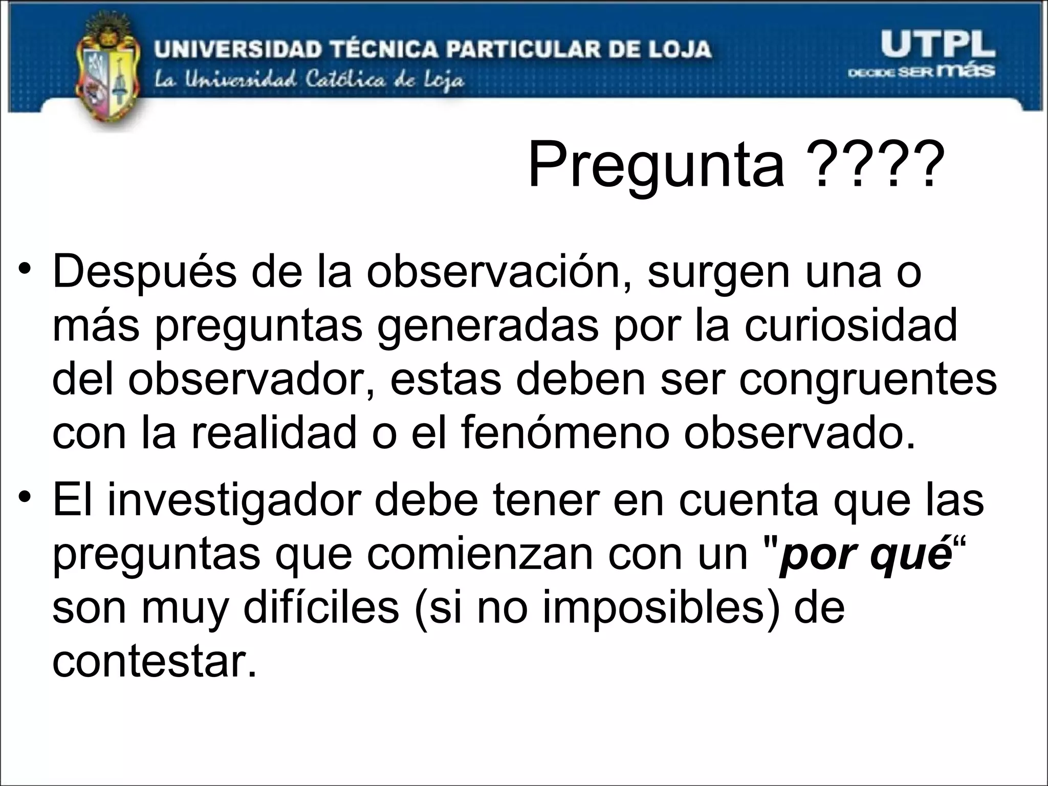 Pregunta ???? Después de la observación, surgen una o más preguntas generadas por la curiosidad del observador, estas deben ser congruentes con la realidad o el fenómeno observado. El investigador debe tener en cuenta que las preguntas que comienzan con un " por qué “ son muy difíciles (si no imposibles) de contestar. 