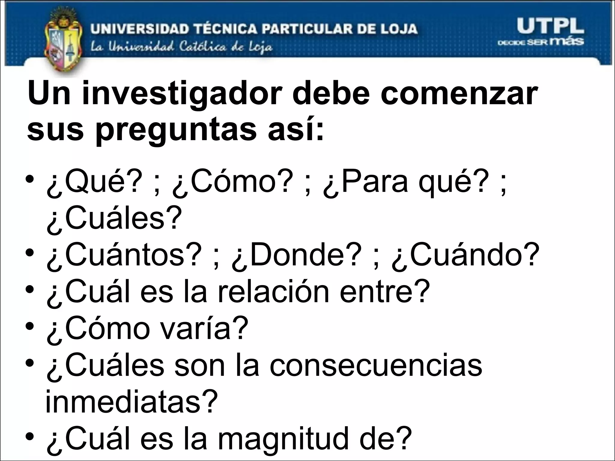 Un investigador debe comenzar sus preguntas así: ¿Qué? ; ¿Cómo? ; ¿Para qué? ; ¿Cuáles? ¿Cuántos? ; ¿Donde? ; ¿Cuándo? ¿Cuál es la relación entre? ¿Cómo varía? ¿Cuáles son la consecuencias inmediatas? ¿Cuál es la magnitud de? 