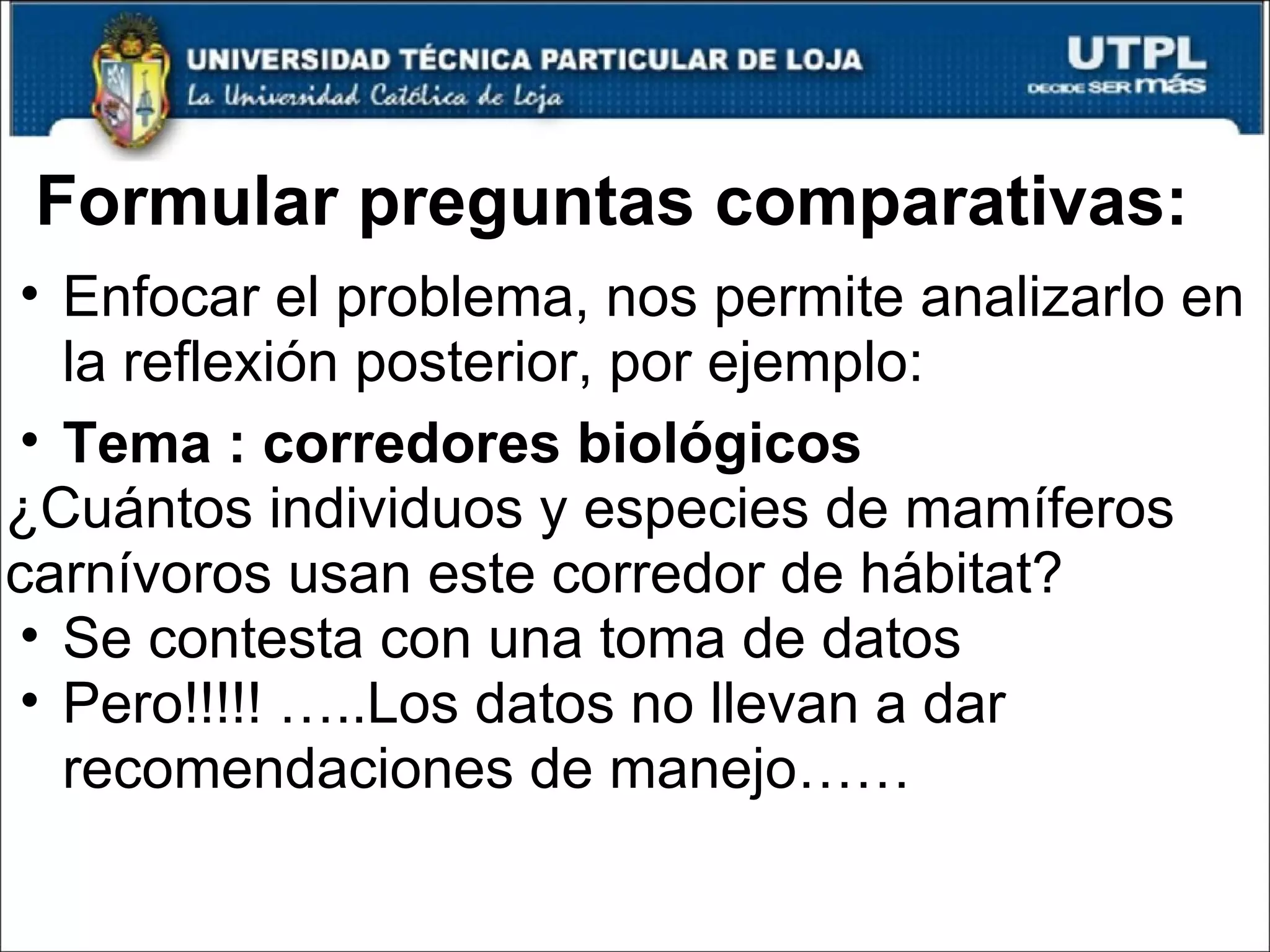 Formular preguntas comparativas: Enfocar el problema, nos permite analizarlo en la reflexión posterior, por ejemplo: Tema : corredores biológicos ¿Cuántos individuos y especies de mamíferos carnívoros usan este corredor de hábitat?  Se contesta con una toma de datos Pero!!!!! …..Los datos no llevan a dar recomendaciones de manejo…… 