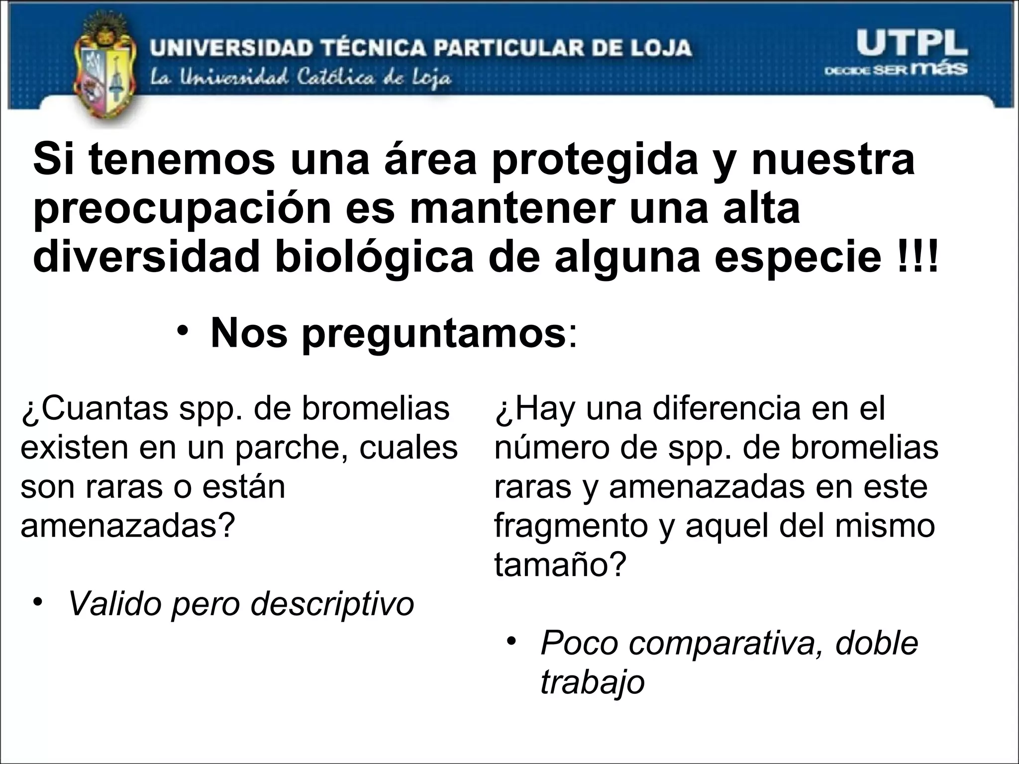 Si tenemos una área protegida y nuestra preocupación es mantener una alta diversidad biológica de alguna especie !!! ¿Cuantas spp. de bromelias existen en un parche, cuales son raras o están amenazadas? Valido pero descriptivo ¿Hay una diferencia en el número de spp. de bromelias raras y amenazadas en este fragmento y aquel del mismo tamaño? Poco comparativa, doble trabajo Nos preguntamos : 