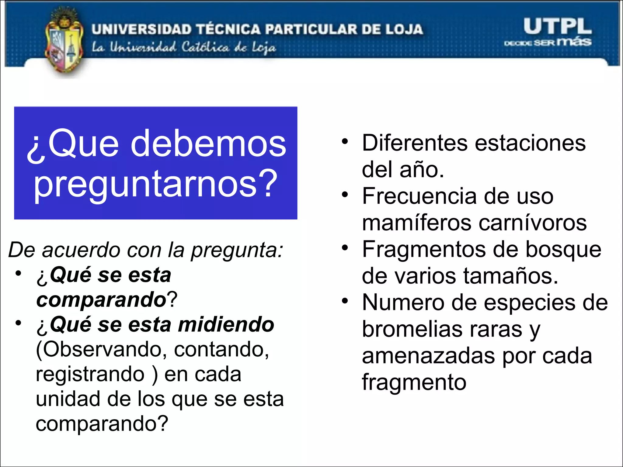 ¿Que debemos preguntarnos? De acuerdo con la pregunta: ¿ Qué se esta comparando ? ¿ Qué se esta midiendo  (Observando, contando, registrando ) en cada unidad de los que se esta comparando? Diferentes estaciones del año. Frecuencia de uso mamíferos carnívoros Fragmentos de bosque de varios tamaños. Numero de especies de bromelias raras y amenazadas por cada fragmento 