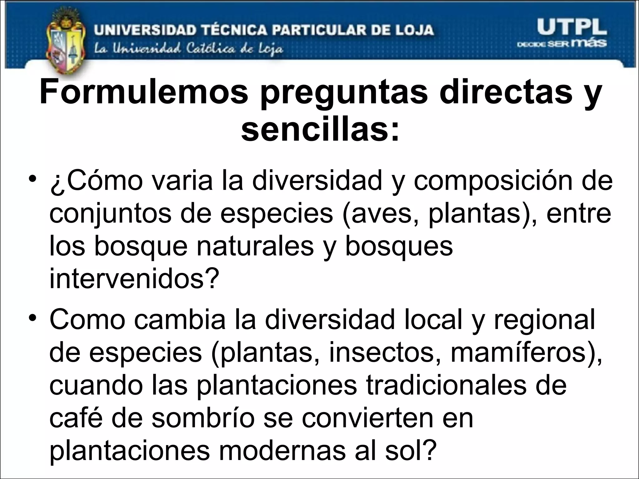 Formulemos preguntas directas y sencillas: ¿Cómo varia la diversidad y composición de conjuntos de especies (aves, plantas), entre los bosque naturales y bosques intervenidos? Como cambia la diversidad local y regional de especies (plantas, insectos, mamíferos), cuando las plantaciones tradicionales de café de sombrío se convierten en plantaciones modernas al sol? 