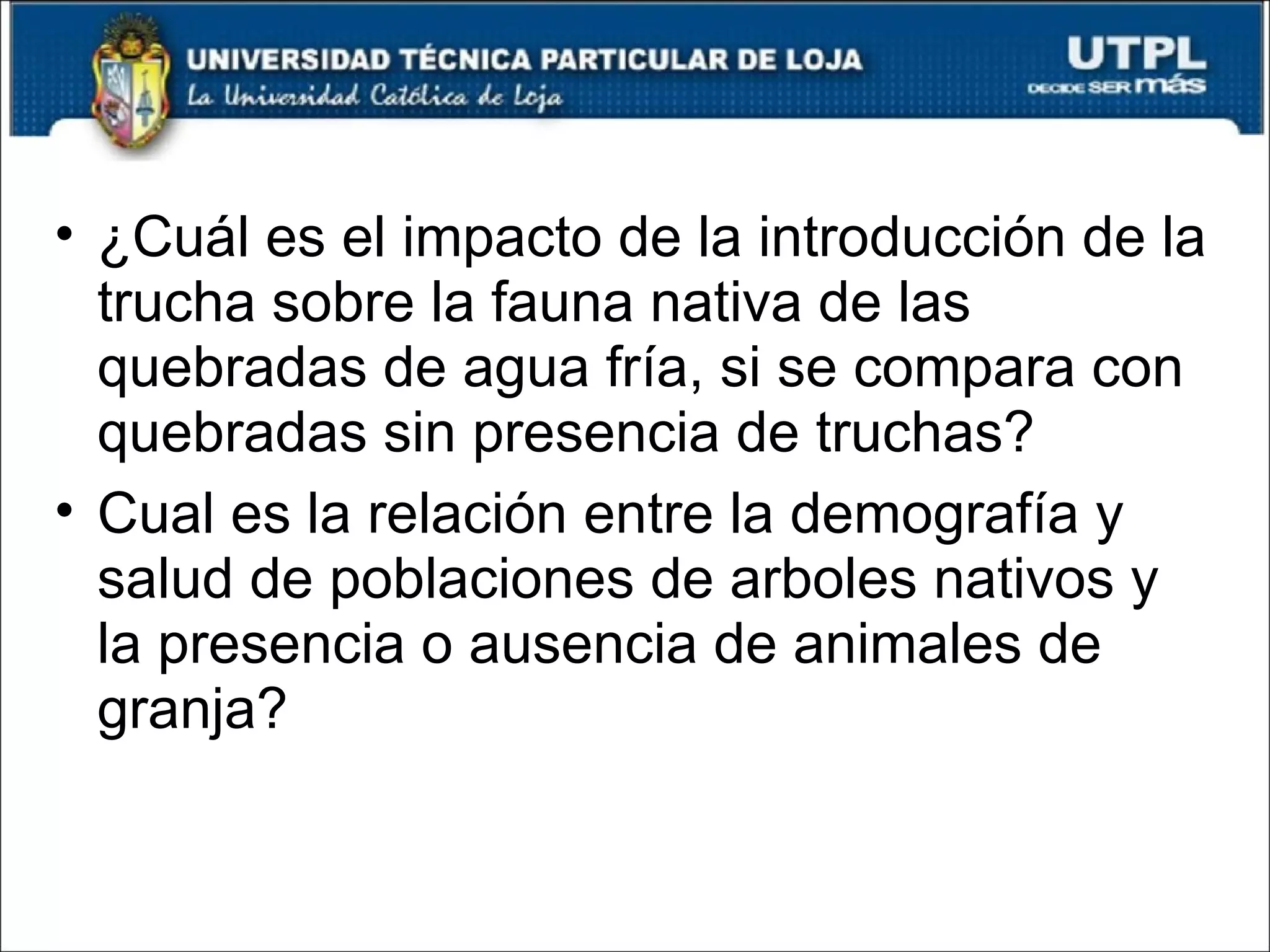 ¿Cuál es el impacto de la introducción de la trucha sobre la fauna nativa de las quebradas de agua fría, si se compara con quebradas sin presencia de truchas? Cual es la relación entre la demografía y salud de poblaciones de arboles nativos y la presencia o ausencia de animales de granja? 