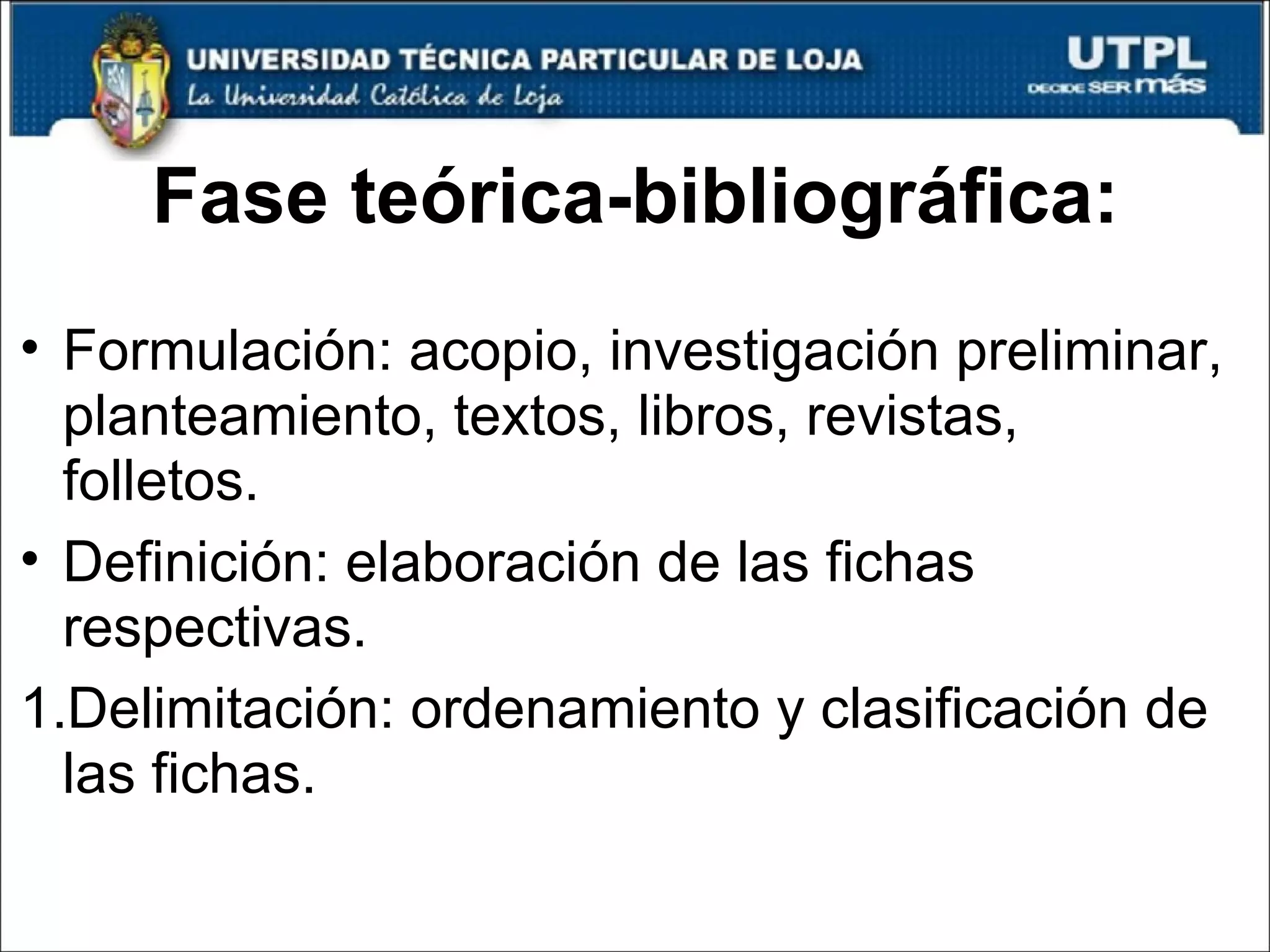 Fase teórica-bibliográfica: Formulación: acopio, investigación preliminar, planteamiento, textos, libros, revistas, folletos. Definición: elaboración de las fichas respectivas. Delimitación: ordenamiento y clasificación de las fichas. 
