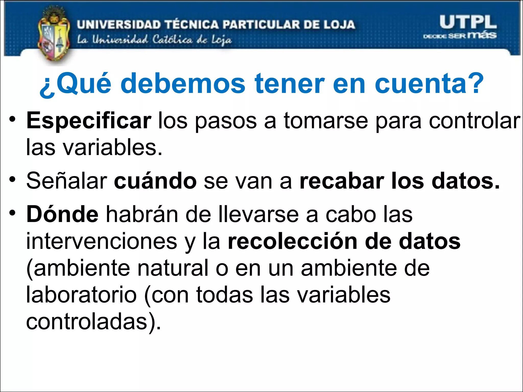 ¿Qué debemos tener en cuenta? Especificar  los pasos a tomarse para controlar las variables. Señalar  cuándo  se van a  recabar los datos. Dónde  habrán de llevarse a cabo las intervenciones y la  recolección de datos  (ambiente natural o en un ambiente de laboratorio (con todas las variables controladas). 