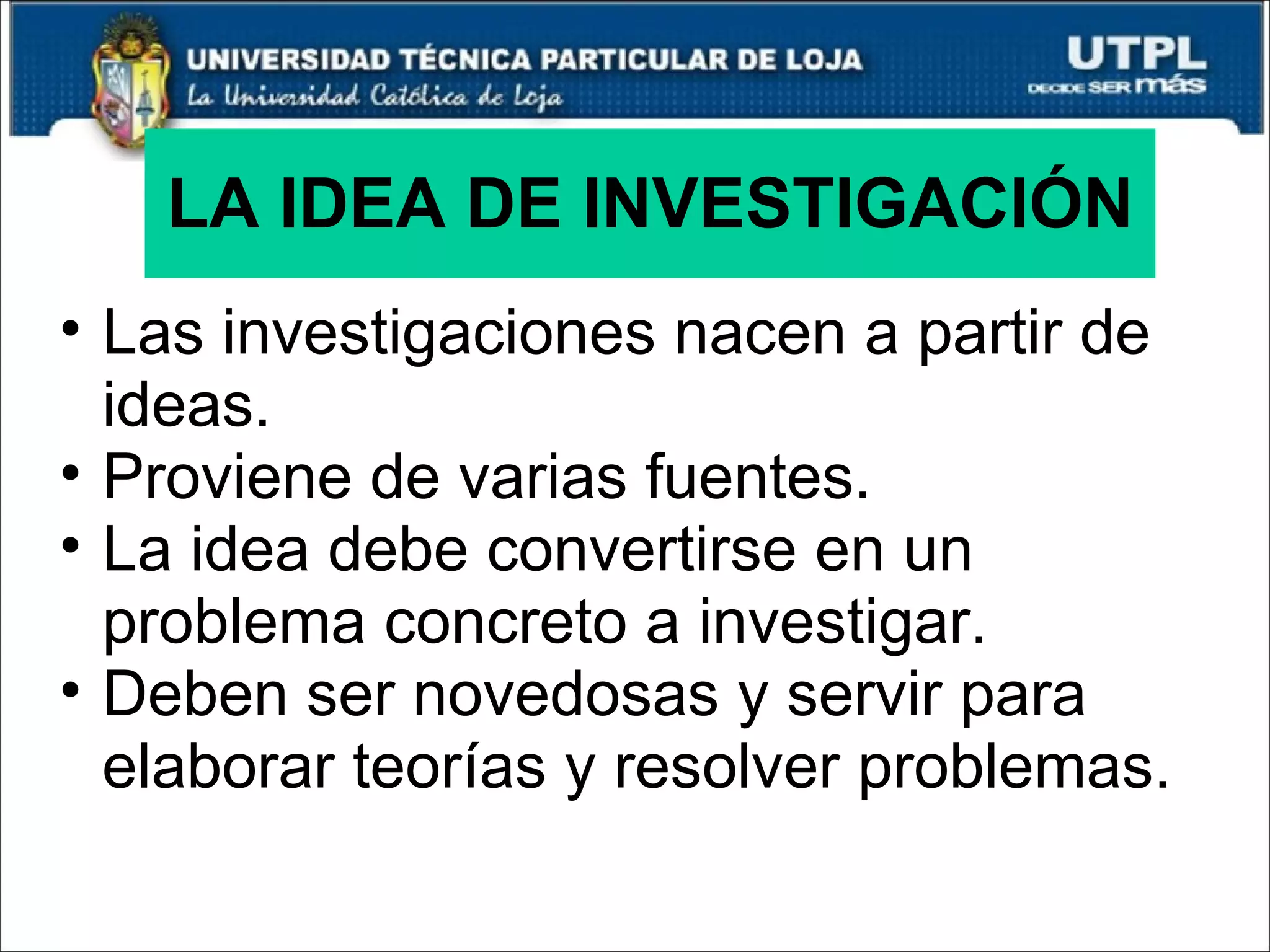 LA IDEA DE INVESTIGACIÓN Las investigaciones nacen a partir de ideas. Proviene de varias fuentes. La idea debe convertirse en un problema concreto a investigar. Deben ser novedosas y servir para elaborar teorías y resolver problemas. 