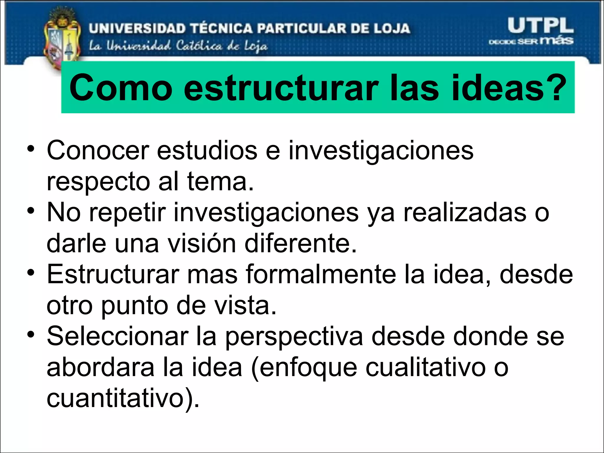 Como estructurar las ideas? Conocer estudios e investigaciones respecto al tema. No repetir investigaciones ya realizadas o darle una visión diferente. Estructurar mas formalmente la idea, desde otro punto de vista. Seleccionar la perspectiva desde donde se abordara la idea (enfoque cualitativo o cuantitativo). 