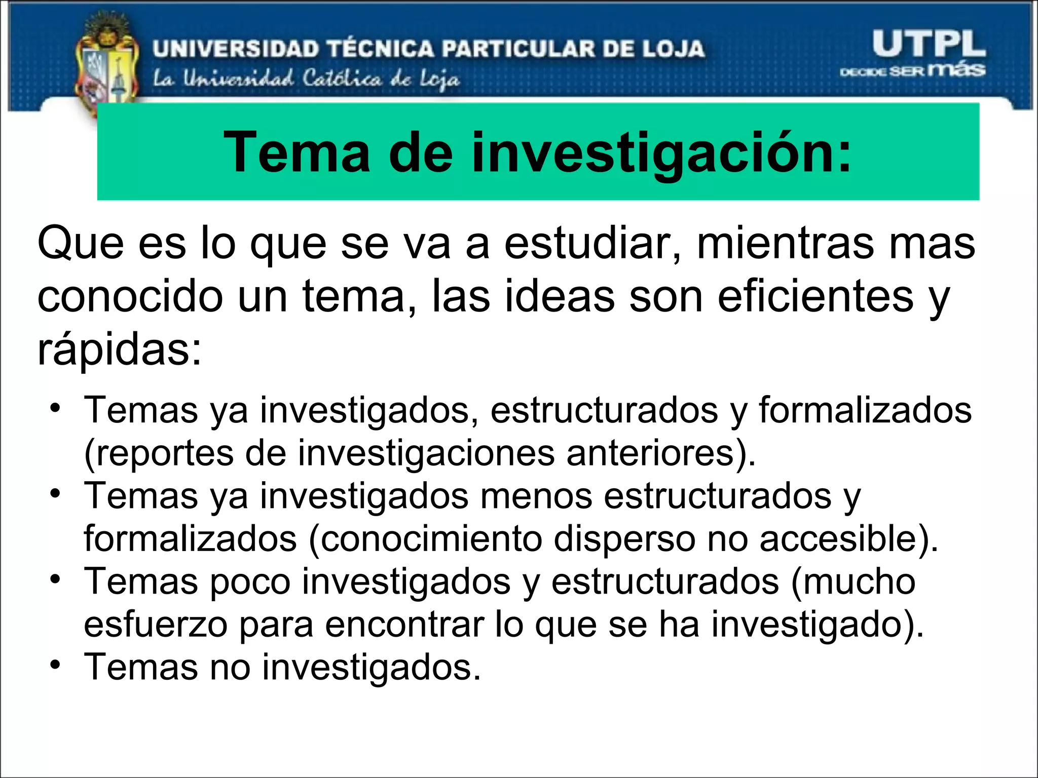 Tema de investigación: Que es lo que se va a estudiar, mientras mas conocido un tema, las ideas son eficientes y rápidas: Temas ya investigados, estructurados y formalizados (reportes de investigaciones anteriores). Temas ya investigados menos estructurados y formalizados (conocimiento disperso no accesible). Temas poco investigados y estructurados (mucho esfuerzo para encontrar lo que se ha investigado). Temas no investigados. 