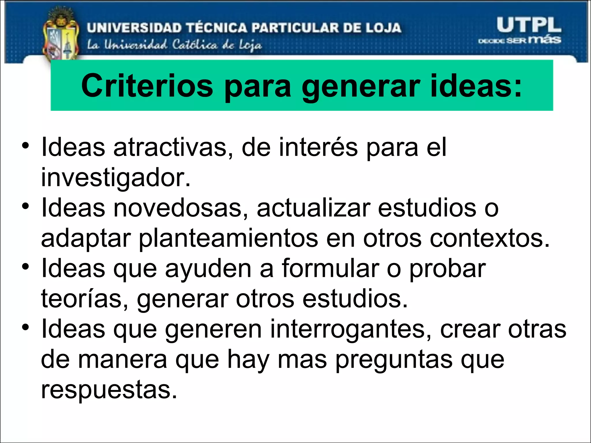 Criterios para generar ideas: Ideas atractivas, de interés para el investigador. Ideas novedosas, actualizar estudios o adaptar planteamientos en otros contextos. Ideas que ayuden a formular o probar teorías, generar otros estudios. Ideas que generen interrogantes, crear otras de manera que hay mas preguntas que respuestas. 