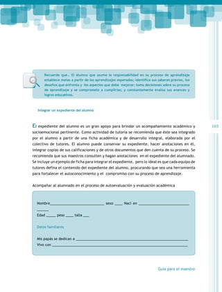 Recuerde que… El alumno que asume la responsabilidad en su proceso de aprendizaje
establece metas a partir de los aprendizajes esperados; identifica sus saberes previos, los
desafíos que enfrenta y los aspectos que debe mejorar; toma decisiones sobre su proceso
de aprendizaje y se compromete a cumplirlas; y constantemente evalúa sus avances y
logros educativos.

Integrar un expediente del alumno

El expediente del alumno es un gran apoyo para brindar un acompañamiento académico y
socioemocional pertinente. Como actividad de tutoría se recomienda que éste sea integrado
por el alumno a partir de una ficha académica y de desarrollo integral, elaborada por el
colectivo de tutores. El alumno puede conservar su expediente, hacer anotaciones en él,
integrar copias de sus calificaciones y de otros documentos que den cuenta de su proceso. Se
recomienda que sus maestros consulten y hagan anotaciones en el expediente del alumnado.
Se incluye un ejemplo de ficha para integrar el expediente, pero lo ideal es que cada equipo de
tutores defina el contenido del expediente del alumno, procurando que sea una herramienta
para fortalecer el autoconocimiento y el compromiso con su proceso de aprendizaje.
Acompañar al alumnado en el proceso de autoevaluación y evaluación académica

Nombre____________________________ sexo ____ Nací en __________________________
______
Edad _____ peso ____ talla ___
Datos familiares		
Mis papás se dedican a __________________________________________________________
Vivo con ______________________________________________________________________

Guía para el maestro

103

 