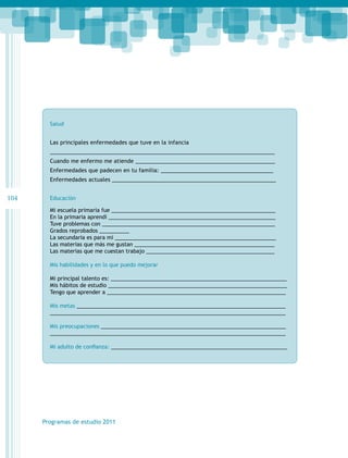 Salud
Las principales enfermedades que tuve en la infancia
__________________________________________________________________________
Cuando me enfermo me atiende ______________________________________________
Enfermedades que padecen en tu familia: _____________________________________
Enfermedades actuales ______________________________________________________

104

Educación
Mi escuela primaria fue _______________________________________________________
En la primaria aprendí ________________________________________________________
Tuve problemas con __________________________________________________________
Grados reprobados __________
La secundaria es para mí ______________________________________________________
Las materias que más me gustan _______________________________________________
Las materias que me cuestan trabajo ___________________________________________
Mis habilidades y en lo que puedo mejorar
Mi principal talento es: ___________________________________________________________
Mis hábitos de estudio ____________________________________________________________
Tengo que aprender a ____________________________________________________________
Mis metas ______________________________________________________________________
_______________________________________________________________________________
Mis preocupaciones ______________________________________________________________
_______________________________________________________________________________
Mi adulto de confianza: ___________________________________________________________

Programas de estudio 2011

 