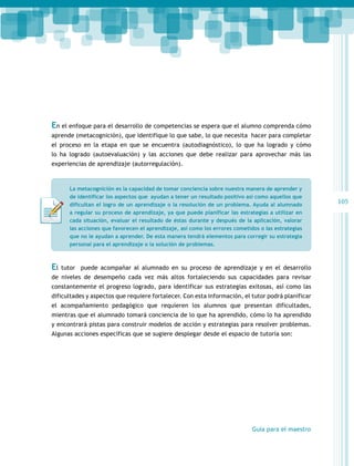 En el enfoque para el desarrollo de competencias se espera que el alumno comprenda cómo
aprende (metacognición), que identifique lo que sabe, lo que necesita hacer para completar
el proceso en la etapa en que se encuentra (autodiagnóstico), lo que ha logrado y cómo
lo ha logrado (autoevaluación) y las acciones que debe realizar para aprovechar más las
experiencias de aprendizaje (autorregulación).

La metacognición es la capacidad de tomar conciencia sobre nuestra manera de aprender y
de identificar los aspectos que ayudan a tener un resultado positivo así como aquellos que
dificultan el logro de un aprendizaje o la resolución de un problema. Ayuda al alumnado
a regular su proceso de aprendizaje, ya que puede planificar las estrategias a utilizar en
cada situación, evaluar el resultado de éstas durante y después de la aplicación, valorar
las acciones que favorecen el aprendizaje, así como los errores cometidos o las estrategias
que no le ayudan a aprender. De esta manera tendrá elementos para corregir su estrategia
personal para el aprendizaje o la solución de problemas.

El

tutor puede acompañar al alumnado en su proceso de aprendizaje y en el desarrollo

de niveles de desempeño cada vez más altos fortaleciendo sus capacidades para revisar
constantemente el progreso logrado, para identificar sus estrategias exitosas, así como las
dificultades y aspectos que requiere fortalecer. Con esta información, el tutor podrá planificar
el acompañamiento pedagógico que requieren los alumnos que presentan dificultades,
mientras que el alumnado tomará conciencia de lo que ha aprendido, cómo lo ha aprendido
y encontrará pistas para construir modelos de acción y estrategias para resolver problemas.
Algunas acciones específicas que se sugiere desplegar desde el espacio de tutoría son:

Guía para el maestro

105

 