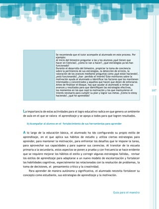 Se recomienda que el tutor acompañe al alumnado en este proceso. Por
ejemplo:
Al inicio del bimestre preguntar a las y los alumnos ¿qué tienen que
hacer en Ciencias?, ¿cómo lo van a hacer?, ¿qué estrategias ya les han
funcionado?
Durante el desarrollo del bimestre, propiciar la toma de conciencia
sobre la pertinencia de sus estrategias, la detección de errores, la
valoración de los avances mediante preguntas como ¿qué están haciendo?,
¿está funcionando?, ¿han perdido el interés? Este monitoreo sobre la
motivación ayuda al alumnado a identificar los factores que los mantienen
interesados y concentrados y aquellos que hacen que dejen de esforzarse.
Antes de finalizar el bloque, hay que ayudar al alumnado a revisar sus
avances y resultados para que identifiquen las estrategias efectivas,
los momentos en los que cayó la motivación y los que mantuvieron el
interés necesario para cumplir su plan y lograr sus metas. ¿Cómo lo estoy
haciendo?, ¿qué he aprendido?

La importancia de estas actividades para el logro educativo radica en que genera un ambiente
de aula en el que se valora el aprendizaje y se apoya a todos para que logren resultados.
b) Acompañar al alumno en el fortalecimiento de sus herramientas para aprender

A

lo largo de la educación básica, el alumnado ha ido configurando su propio estilo de

aprendizaje, en el que aplica sus hábitos de estudio y utiliza ciertas estrategias para
aprender, para mantener la motivación, para enfrentar los desafíos que le impone la tarea,
para aprovechar sus capacidades y para superar sus carencias. Al transitar de la escuela
primaria a la secundaria, estos aspectos se ponen a prueba y con frecuencia se hace evidente
que se requiere mejorar los hábitos el estilo y corregir algunas estrategias fallidas, revisar
los estilos de aprendizaje para adaptarse a un nuevo modelo de escolarización y fortalecer
las habilidades cognitivas, especialmente las relacionadas con la resolución de problemas, la
toma de decisiones, el pensamiento crítico y la creatividad.
Para aprender de manera autónoma y significativa, el alumnado necesita fortalecer su
concepto como estudiante, sus estrategias de aprendizaje y la motivación.

Guía para el maestro

107

 