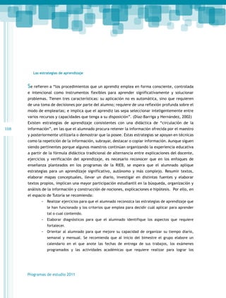 Las estrategias de aprendizaje

Se refieren a “los procedimientos que un aprendiz emplea en forma consciente, controlada
e intencional como instrumentos flexibles para aprender significativamente y solucionar
problemas. Tienen tres características: su aplicación no es automática, sino que requieren
de una toma de decisiones por parte del alumno; requiere de una reflexión profunda sobre el
modo de emplearlas; e implica que el aprendiz las sepa seleccionar inteligentemente entre
varios recursos y capacidades que tenga a su disposición”. (Díaz-Barriga y Hernández, 2002)
Existen estrategias de aprendizaje consistentes con una didáctica de “circulación de la

108

información”, en las que el alumnado procura retener la información ofrecida por el maestro
y posteriormente utilizarla o demostrar que la posee. Estas estrategias se apoyan en técnicas
como la repetición de la información, subrayar, destacar o copiar información. Aunque siguen
siendo pertinentes porque algunos maestros continúan organizando la experiencia educativa
a partir de la fórmula didáctica tradicional de alternancia entre explicaciones del docente,
ejercicios y verificación del aprendizaje, es necesario reconocer que en los enfoques de
enseñanza planteados en los programas de la RIEB, se espera que el alumnado aplique
estrategias para un aprendizaje significativo, autónomo y más complejo. Resumir textos,
elaborar mapas conceptuales, llevar un diario, investigar en distintas fuentes y elaborar
textos propios, implican una mayor participación estudiantil en la búsqueda, organización y
análisis de la información y construcción de nociones, explicaciones e hipótesis. Por ello, en
el espacio de Tutoría se recomienda:
-- Realizar ejercicios para que el alumnado reconozca las estrategias de aprendizaje que
le han funcionado y los criterios que emplea para decidir cuál aplicar para aprender
tal o cual contenido.

-- Elaborar diagnósticos para que el alumnado identifique los aspectos que requiere
fortalecer.

-- Orientar al alumnado para que mejore su capacidad de organizar su tiempo diario,
semanal y mensual. Se recomienda que al inicio del bimestre el grupo elabore un
calendario en el que anote las fechas de entrega de sus trabajos, los exámenes
programados y las actividades académicas que requiere realizar para lograr los

Programas de estudio 2011

 