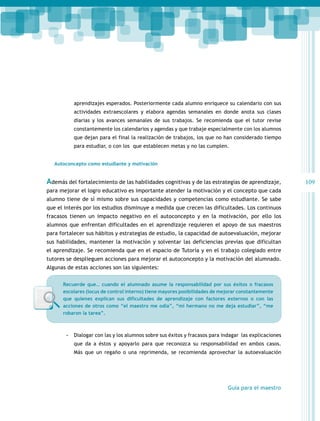 aprendizajes esperados. Posteriormente cada alumno enriquece su calendario con sus
actividades extraescolares y elabora agendas semanales en donde anota sus clases
diarias y los avances semanales de sus trabajos. Se recomienda que el tutor revise
constantemente los calendarios y agendas y que trabaje especialmente con los alumnos
que dejan para el final la realización de trabajos, los que no han considerado tiempo
para estudiar, o con los que establecen metas y no las cumplen.
Autoconcepto como estudiante y motivación

Además del fortalecimiento de las habilidades cognitivas y de las estrategias de aprendizaje,
para mejorar el logro educativo es importante atender la motivación y el concepto que cada
alumno tiene de sí mismo sobre sus capacidades y competencias como estudiante. Se sabe
que el interés por los estudios disminuye a medida que crecen las dificultades. Los continuos
fracasos tienen un impacto negativo en el autoconcepto y en la motivación, por ello los
alumnos que enfrentan dificultades en el aprendizaje requieren el apoyo de sus maestros
para fortalecer sus hábitos y estrategias de estudio, la capacidad de autoevaluación, mejorar
sus habilidades, mantener la motivación y solventar las deficiencias previas que dificultan
el aprendizaje. Se recomienda que en el espacio de Tutoría y en el trabajo colegiado entre
tutores se desplieguen acciones para mejorar el autoconcepto y la motivación del alumnado.
Algunas de estas acciones son las siguientes:
Recuerde que… cuando el alumnado asume la responsabilidad por sus éxitos o fracasos
escolares (locus de control interno) tiene mayores posibilidades de mejorar constantemente
que quienes explican sus dificultades de aprendizaje con factores externos o con las
acciones de otros como “el maestro me odia”, “mi hermano no me deja estudiar”, “me
robaron la tarea”.

-- Dialogar con las y los alumnos sobre sus éxitos y fracasos para indagar las explicaciones
que da a éstos y apoyarlo para que reconozca su responsabilidad en ambos casos.
Más que un regaño o una reprimenda, se recomienda aprovechar la autoevaluación

Guía para el maestro

109

 