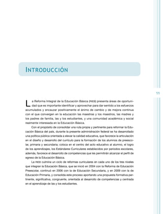 I ntroducción
11

L 

a Reforma Integral de la Educación Básica (RIEB) presenta áreas de oportuni-

dad que es importante identificar y aprovechar para dar sentido a los esfuerzos

acumulados y encauzar positivamente el ánimo de cambio y de mejora continua
con el que convergen en la educación las maestras y los maestros, las madres y
los padres de familia, las y los estudiantes, y una comunidad académica y social
realmente interesada en la Educación Básica.
Con el propósito de consolidar una ruta propia y pertinente para reformar la Educación Básica del país, durante la presente administración federal se ha desarrollado
una política pública orientada a elevar la calidad educativa, que favorece la articulación
en el diseño y desarrollo del currículo para la formación de los alumnos de preescolar, primaria y secundaria; coloca en el centro del acto educativo al alumno, el logro
de los aprendizajes, los Estándares Curriculares establecidos por periodos escolares,
además, favorece el desarrollo de competencias que les permitirán alcanzar el perfil de
egreso de la Educación Básica.
La RIEB culmina un ciclo de reformas curriculares en cada uno de los tres niveles
que integran la Educación Básica, que se inició en 2004 con la Reforma de Educación
Preescolar, continuó en 2006 con la de Educación Secundaria, y en 2009 con la de
Educación Primaria, y consolida este proceso aportando una propuesta formativa pertinente, significativa, congruente, orientada al desarrollo de competencias y centrada
en el aprendizaje de las y los estudiantes.

 