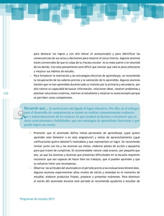 para destacar los logros y con ello elevar el autoconcepto y para identificar las
consecuencias de sus actos y decisiones para mejorar el locus interno. Algunos alumnos
están convencidos de que la culpa de su fracaso escolar es su mala suerte o la voluntad
de los demás. Con este pensamiento será difícil que sientan que vale la pena esforzarse
y mejorar sus hábitos de estudio.

-- Para fortalecer la motivación y las estrategias efectivas de aprendizaje, se recomienda
la recuperación de los saberes previos y la valoración de lo aprendido. Algunos alumnos
sienten que no han aprendido durante todo su tránsito por la primaria y secundaria, por
ello valorar su capacidad de buscar información, relacionar ideas, resolver problemas y

110

plantear soluciones creativas, motivan al estudiante y mejoran su autoconcepto porque
se perciben como competentes.

Recuerde que…. la motivación está ligada al logro educativo. Por ello, en el enfoque
para el desarrollo de competencias se insiste en realizar constantemente evaluaciones y autoevaluaciones de los avances, lo que ayudará al alumno a reconocer que ya
tiene conocimientos y habilidades, que sus estrategias de aprendizaje funcionan y que
puede lograr sus metas.
-- Promover que el alumnado defina metas personales de aprendizaje (¿qué quiero
aprender este bimestre o en esta asignatura?) y metas de aprovechamiento (¿qué
calificaciones quiero obtener?) realizables y que representen un logro. Se recomienda
revisar junto con los y las alumnas sus metas, elaborar planes de acción y apoyarlos
para que traten de cumplirlas. Es recomendable valorar cada avance, por pequeño que
sea, ya que los alumnos y alumnas que presentan dificultades en la escuela requieren
reconocer que son capaces de hacer bien los trabajos, que sí pueden aprender y que
su esfuerzo tiene una recompensa.

-- Observar las actitudes del alumnado en el periodo previo a las evaluaciones bimestrales.
Algunos alumnos experimentan altos niveles de estrés y ansiedad en el momento de
estudiar, elaborar productos finales, preparar y presentar exámenes. Para disminuir
el estrés del alumnado durante este periodo se recomienda ayudarles a estudiar de

Programas de estudio 2011

 