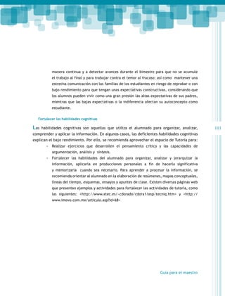 manera continua y a detectar avances durante el bimestre para que no se acumule
el trabajo al final y para trabajar contra el temor al fracaso; así como mantener una
estrecha comunicación con las familias de los estudiantes en riesgo de reprobar o con
bajo rendimiento para que tengan unas expectativas constructivas, considerando que
los alumnos pueden vivir como una gran presión las altas expectativas de sus padres,
mientras que las bajas expectativas o la indiferencia afectan su autoconcepto como
estudiante.
Fortalecer las habilidades cognitivas

Las

habilidades cognitivas son aquellas que utiliza el alumnado para organizar, analizar,

comprender y aplicar la información. En algunos casos, las deficientes habilidades cognitivas
explican el bajo rendimiento. Por ello, se recomienda aprovechar el espacio de Tutoría para:
-- Realizar ejercicios que desarrollen el pensamiento crítico y las capacidades de
argumentación, análisis y síntesis.

-- Fortalecer las habilidades del alumnado para organizar, analizar y jerarquizar la
información, aplicarla en producciones personales a fin de hacerla significativa
y memorizarla cuando sea necesario. Para aprender a procesar la información, se
recomienda orientar al alumnado en la elaboración de resúmenes, mapas conceptuales,
líneas del tiempo, esquemas, ensayos y apuntes de clase. Existen diversas páginas web
que presentan ejemplos y actividades para fortalecer las actividades de tutoría, como
las siguientes: <http://www.xtec.es/~cdorado/cdora1/esp/tecniq.htm> y <http://
www.imovo.com.mx/articulo.asp?id=68>

Guía para el maestro

111

 